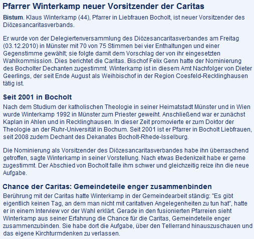 Pfarrer Winterkamp neuer Vorsitzender der Caritas  Bistum. Klaus Winterkamp (44), Pfarrer in Liebfrauen Bocholt, ist neuer Vorsitzender des Diözesancaritasverbands.  Er wurde von der Delegiertenversammlung des Diözesancaritasverbandes am Freitag (03.12.2010) in Münster mit 70 von 75 Stimmen bei vier Enthaltungen und einer Gegenstimme gewählt; sie folgte damit dem Vorschlag der von ihr eingesetzten Wahlkommission. Dies berichtet die Caritas. Bischof Felix Genn hatte der Nominierung des Bocholter Dechanten zugestimmt. Winterkamp ist in diesem Amt Nachfolger von Dieter Geerlings, der seit Ende August als Weihbischof in der Region Coesfeld-Recklinghausen tätig ist. Seit 2001 in Bocholt  Nach dem Studium der katholischen Theologie in seiner Heimatstadt Münster und in Wien wurde Winterkamp 1992 in Münster zum Priester geweiht. Anschließend war er zunächst Kaplan in Ahlen und in Recklinghausen. In dieser Zeit promovierte er zum Doktor der Theologie an der Ruhr-Universität in Bochum. Seit 2001 ist er Pfarrer in Bocholt Liebfrauen, seit 2008 zudem Dechant des Dekanates Bocholt-Rhede-Isselburg.  Die Nominierung als Vorsitzender des Diözesancaritasverbandes habe ihn überraschend getroffen, sagte Winterkamp in seiner Vorstellung. Nach etwas Bedenkzeit habe er gerne zugestimmt. Der Abschied von Bocholt falle ihm schwer und gleichzeitig reize ihn die neue Aufgabe. Chance der Caritas: Gemeindeteile enger zusammenbinden  Berührung mit der Caritas hatte Winterkamp in der Gemeindearbeit ständig: 