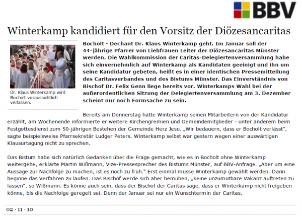 Winterkamp kandidiert für den Vorsitz der Diözesancaritas Bocholt - Dechant Dr. Klaus Winterkamp geht. Im Januar soll der 44-jährige Pfarrer von Liebfrauen Leiter der Diözesancaritas Münster werden. Die Wahlkommission der Caritas-Delegiertenversammlung habe sich einvernehmlich auf Winterkamp als Kandidaten geeinigt und ihn um seine Kandidatur gebeten, heißt es in einer identischen Pressemitteilung des Caritasverbandes und des Bistums Münster. Das Einverständnis von Bischof Dr. Felix Genn liege bereits vor. Winterkamps Wahl bei der außerordentlichen Sitzung der Delegiertenversammlung am 3. Dezember scheint nur noch Formsache zu sein. Bereits am Donnerstag hatte Winterkamp seinen Mitarbeitern von der Kandidatur erzählt, am Wochenende informierte er weitere Kirchengremien und Gemeindemitglieder - unter anderem beim Festgottesdienst zum 50-jährigen Bestehen der Gemeinde Herz Jesu. „Wir bedauern, dass er Bocholt verlässt“, sagte beispielsweise Pfarrsekretär Ludger Peters. Winterkamp selbst war gestern wegen einer auswärtigen Klausurtagung nicht zu sprechen. Das Bistum habe sich natürlich Gedanken über die Frage gemacht, wie es in Bocholt ohne Winterkamp weitergehe, erklärte Martin Wißmann, Vize-Pressesprecher des Bistums Münster, auf BBV-Anfrage. „Aber um eine Aussage zur Nachfolge zu machen, ist es noch zu früh.“ Erst einmal müsse Winterkamp gewählt werden. Dann beginne das Verfahren zu laufen. Das Bischof werde sich aber bemühen, „keine unzumutbare Vakanz auftreten zu lassen“, so Wißmann. Es könne auch sein, dass der Bischof der Caritas sage, dass er Winterkamp nicht freigeben könne, bis die Nachfolge geregelt sei. Denn der Januar sei nur ein Wunschtermin der Caritas.