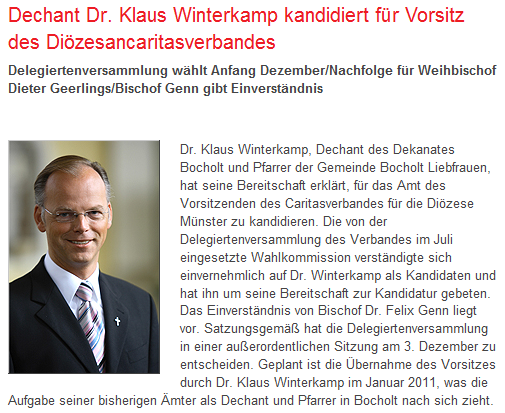 Münster (cpm). Dr. Klaus Winterkamp, Dechant des Dekanates Bocholt und Pfarrer der Gemeinde Bocholt Liebfrauen, hat seine Bereitschaft erklärt, für das Amt des Vorsitzenden des Caritasverbandes für die Diözese Münster zu kandidieren. Die von der Delegiertenversammlung des Verbandes im Juli eingesetzte Wahlkommission verständigte sich einvernehmlich auf Dr. Winterkamp als Kandidaten und hat ihn um seine Bereitschaft zur Kandidatur gebeten. Das Einverständnis von Bischof Dr. Felix Genn liegt vor. Satzungsgemäß hat die Delegiertenversammlung in einer außerordentlichen Sitzung am 3. Dezember zu entscheiden. Geplant ist die Übernahme des Vorsitzes durch Dr. Klaus Winterkamp im Januar 2011, was die Aufgabe seiner bisherigen Ämter als Dechant und Pfarrer in Bocholt nach sich zieht.  Nach dem Studium der katholischen Theologie in Münster und Wien wurde Winterkamp 1992 in Münster zum Priester geweiht. Anschließend war er zunächst Kaplan in Ahlen und in Recklinghausen. In dieser Zeit promovierte er zum Dr. theol . an der Ruhr-Universität in Bochum. Seit 2001 ist er Pfarrer der Pfarrgemeinde Bocholt Liebfrauen, seit 2008 auch Dechant des Dekanates Bocholt- Rhede -Isselburg.  Die Wahl wurde erforderlich, nachdem Domkapitular Dieter Geerlings von seinen Ämtern in der Caritas aufgrund seiner Benennung zum Weihbischof für die Region Coesfeld/Recklinghausen im Juli dieses Jahres zurückgetreten war.  Der Diözesancaritasverband ist der Spitzenverband der Freien Wohlfahrtspflege der Caritas in der Diözese Münster. Als katholischer Verband setzt er sich ein für die Belange benachteiligter Menschen und vertritt die Anliegen der caritativen Träger, Dienste und Einrichtungen in der Diözese Münster im kirchlichen Bereich sowie auf Landes- und Bundesebene. Die ihm angeschlossenen Dienste und Einrichtungen machen rund zehn Prozent der gesamten Caritas in Deutschland aus und decken das gesamte Spektrum sozialer Dienstleistungen von der Kinder- und Jugendhilfe über die soziale Arbeit und Behindertenhilfe bis zum Krankenhaus ab.