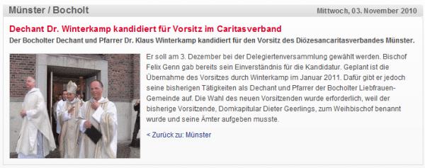 Dechant Dr. Winterkamp kandidiert für Vorsitz im Caritasverband  Der Bocholter Dechant und Pfarrer Dr. Klaus Winterkamp kandidiert für den Vorsitz des Diözesancaritasverbandes Münster.  Er soll am 3. Dezember bei der Delegiertenversammlung gewählt werden. Bischof Felix Genn gab bereits sein Einverständnis für die Kandidatur. Geplant ist die Übernahme des Vorsitzes durch Winterkamp im Januar 2011. Dafür gibt er jedoch seine bisherigen Tätigkeiten als Dechant und Pfarrer der Bocholter Liebfrauen-Gemeinde auf. Die Wahl des neuen Vorsitzenden wurde erforderlich, weil der bisherige Vorsitzende, Domkapitular Dieter Geerlings, zum Weihbischof benannt wurde und seine Ämter aufgeben musste.